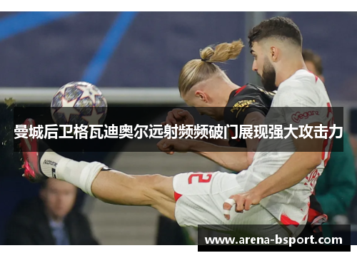 曼城后卫格瓦迪奥尔远射频频破门展现强大攻击力 曼城后卫格瓦迪奥尔远射频频破门展现强大攻击力