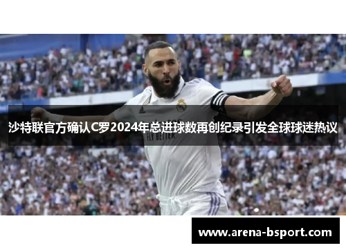 沙特联官方确认C罗2024年总进球数再创纪录引发全球球迷热议