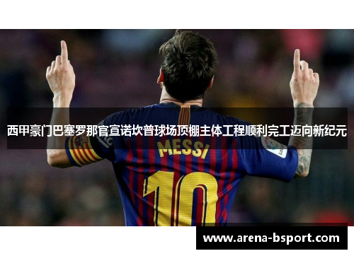 西甲豪门巴塞罗那官宣诺坎普球场顶棚主体工程顺利完工迈向新纪元 西甲豪门巴塞罗那官宣诺坎普球场顶棚主体工程顺利完工迈向新纪元