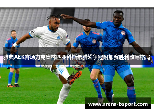 雅典AEK客场力克奥林匹亚科斯希腊超争冠附加赛胜利改写格局